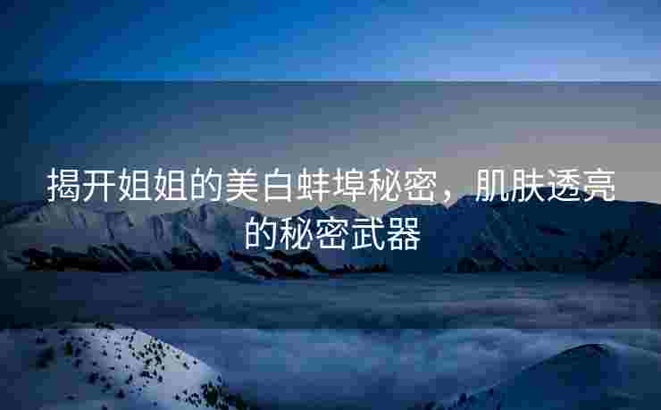 揭开姐姐的美白蚌埠秘密，肌肤透亮的秘密武器