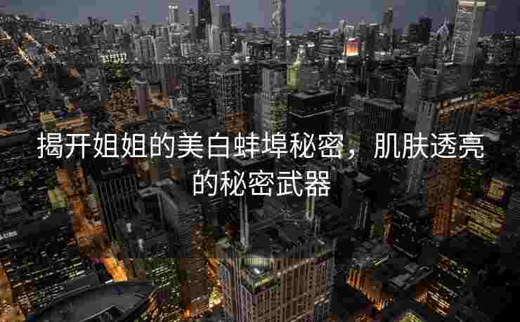 揭开姐姐的美白蚌埠秘密，肌肤透亮的秘密武器