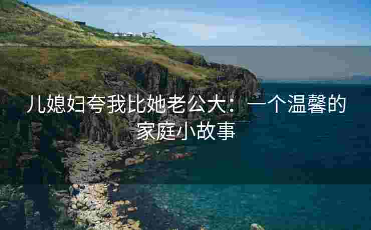 儿媳妇夸我比她老公大：一个温馨的家庭小故事