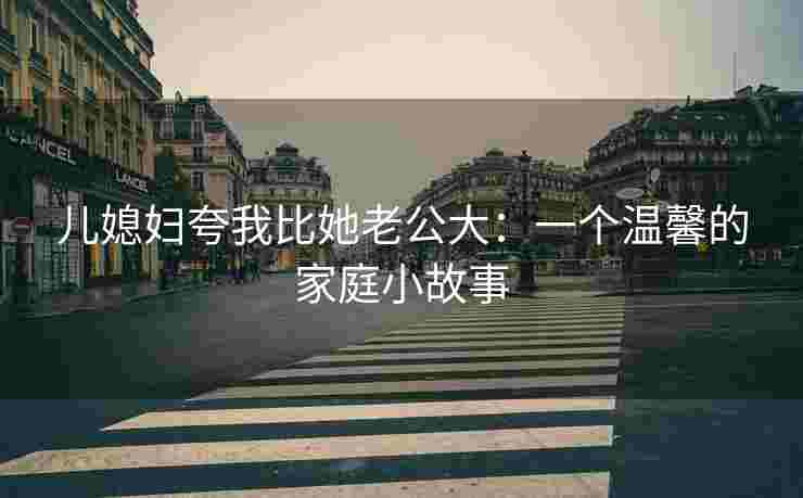 儿媳妇夸我比她老公大：一个温馨的家庭小故事