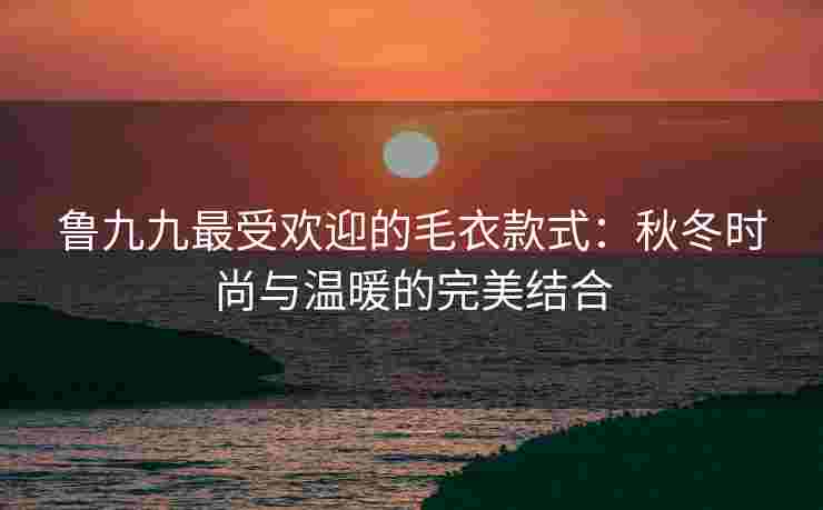 鲁九九最受欢迎的毛衣款式：秋冬时尚与温暖的完美结合