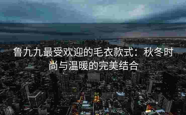 鲁九九最受欢迎的毛衣款式：秋冬时尚与温暖的完美结合
