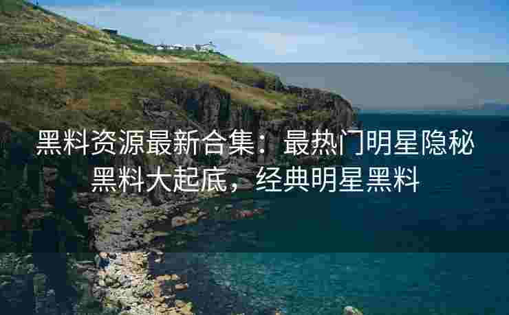 黑料资源最新合集：最热门明星隐秘黑料大起底，经典明星黑料