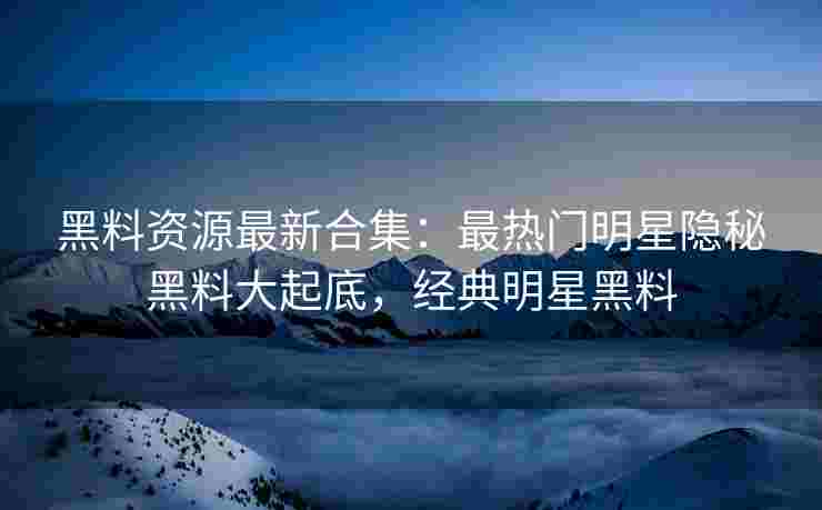 黑料资源最新合集：最热门明星隐秘黑料大起底，经典明星黑料