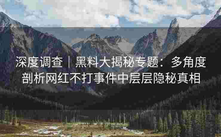 深度调查｜黑料大揭秘专题：多角度剖析网红不打事件中层层隐秘真相