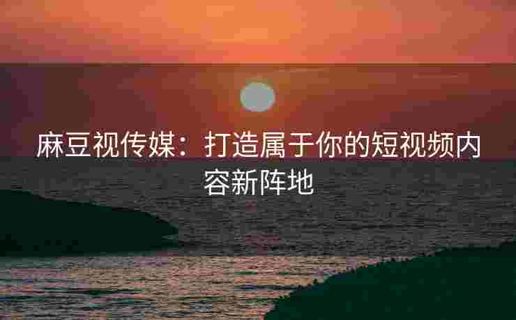 麻豆视传媒：打造属于你的短视频内容新阵地