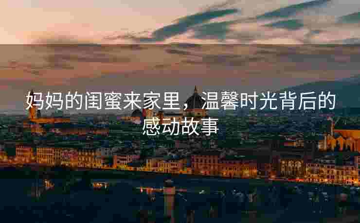 妈妈的闺蜜来家里，温馨时光背后的感动故事