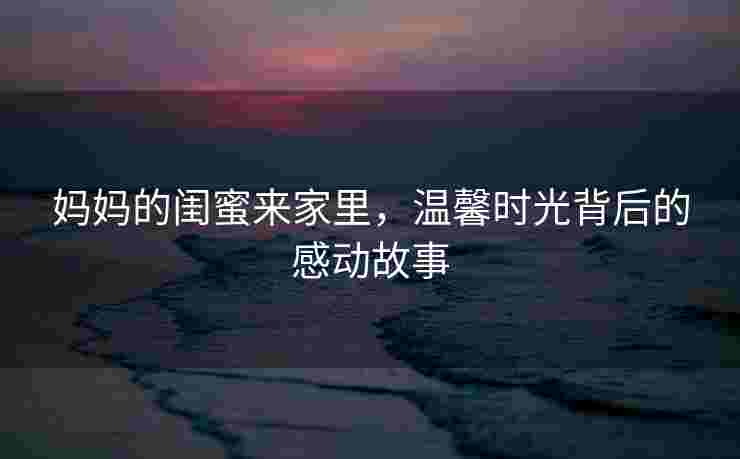妈妈的闺蜜来家里，温馨时光背后的感动故事